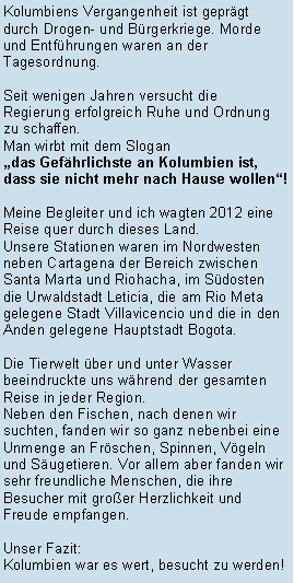 Textfeld: Kolumbiens Vergangenheit ist geprgt durch Drogen- und Brgerkriege. Morde und Entfhrungen waren an der Tagesordnung.Seit wenigen Jahren versucht die Regierung erfolgreich Ruhe und Ordnung zu schaffen. Man wirbt mit dem Slogandas Gefhrlichste an Kolumbien ist, dass sie nicht mehr nach Hause wollen!Meine Begleiter und ich wagten 2012 eine Reise quer durch dieses Land. Unsere Stationen waren im Nordwesten neben Cartagena der Bereich zwischen Santa Marta und Riohacha, im Sdosten die Urwaldstadt Leticia, die am Rio Meta gelegene Stadt Villavicencio und die in den Anden gelegene Hauptstadt Bogota.Die Tierwelt ber und unter Wasser beeindruckte uns whrend der gesamten Reise in jeder Region. Neben den Fischen, nach denen wir suchten, fanden wir so ganz nebenbei eine Unmenge an Frschen, Spinnen, Vgeln und Sugetieren. Vor allem aber fanden wir sehr freundliche Menschen, die ihre Besucher mit groer Herzlichkeit und Freude empfangen.Unser Fazit:Kolumbien war es wert, besucht zu werden!