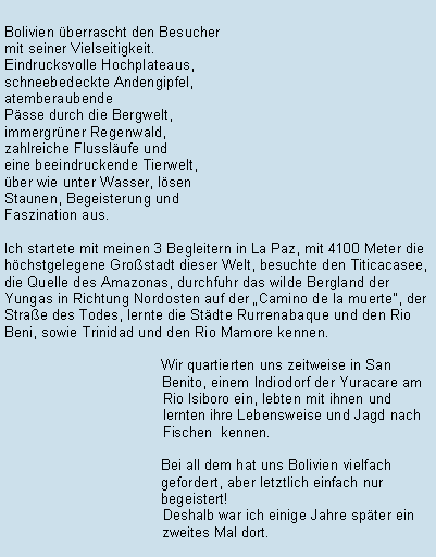 Textfeld: Bolivien berrascht den Besuchermit seiner Vielseitigkeit. Eindrucksvolle Hochplateaus, schneebedeckte Andengipfel, atemberaubendePsse durch die Bergwelt, immergrner Regenwald, zahlreiche Flusslufe und eine beeindruckende Tierwelt, ber wie unter Wasser, lsen Staunen, Begeisterung und Faszination aus.Ich startete mit meinen 3 Begleitern in La Paz, mit 4100 Meter die hchstgelegene Grostadt dieser Welt, besuchte den Titicacasee, die Quelle des Amazonas, durchfuhr das wilde Bergland der Yungas in Richtung Nordosten auf der Camino de la muerte, der Strae des Todes, lernte die Stdte Rurrenabaque und den Rio Beni, sowie Trinidad und den Rio Mamore kennen.			Wir quartierten uns zeitweise in San                                         Benito, einem Indiodorf der Yuracare am                                        Rio Isiboro ein, lebten mit ihnen und                                        lernten ihre Lebensweise und Jagd nach                                        Fischen  kennen.			Bei all dem hat uns Bolivien vielfach 				gefordert, aber letztlich einfach nur 				begeistert!                                        Deshalb war ich einige Jahre spter ein                                        zweites Mal dort.