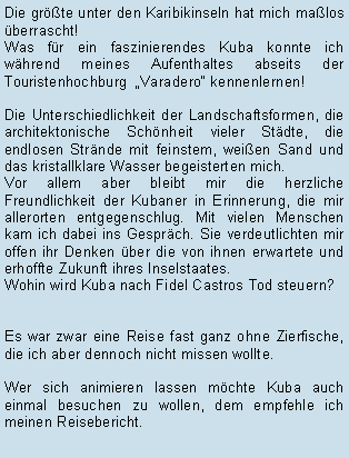 Textfeld: Die grte unter den Karibikinseln hat mich malos berrascht! Was fr ein faszinierendes Kuba konnte ich whrend meines Aufenthaltes abseits der Touristenhochburg  Varadero kennenlernen!Die Unterschiedlichkeit der Landschaftsformen, die architektonische Schnheit vieler Stdte, die endlosen Strnde mit feinstem, weien Sand und  das kristallklare Wasser begeisterten mich. Vor allem aber bleibt mir die herzliche Freundlichkeit der Kubaner in Erinnerung, die mir allerorten entgegenschlug. Mit vielen Menschen kam ich dabei ins Gesprch. Sie verdeutlichten mir offen ihr Denken ber die von ihnen erwartete und erhoffte Zukunft ihres Inselstaates.Wohin wird Kuba nach Fidel Castros Tod steuern?  Es war zwar eine Reise fast ganz ohne Zierfische, die ich aber dennoch nicht missen wollte.Wer sich animieren lassen mchte Kuba auch einmal besuchen zu wollen, dem empfehle ich meinen Reisebericht.