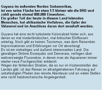 Textfeld: Guyana im uersten Norden Sdamerikas, ist von seine Flche her etwa 1/3 kleiner wie die BRD und zhlt gerade einmal 800.000 Einwohner. 
Ein groer Teil der heute in diesem Land lebenden Menschen, hat afrikanische Vorfahren, die Opfer der Sklaverei und im Anschluss daran dort sesshaft wurden.Guyana hat eine recht turbulente Kolonialzeit hinter sich, aus denen es mal niederlndischen, mal britischen Einflssen unterlag. Noch gibt es keinen Tourismus, was dem Reisenden Improvisationen und Erfahrungen vor Ort abverlangt. 
Es ist ein vielseitiges und uerst interessantes Land. Die gewaltigen Strme Essequibo und Demerara, verfgen ber weitverzweigte Flussnetze, in denen man als Aquarianer immer wieder neue Fischgesichter entdeckt.Wegen der fehlenden Straen, die es nur im Kstenstreifen des Landes gibt, ist das Reisen im allradgetriebenen Fahrzeug auf unbefestigten Pfaden das reinste Abenteuer und an vielen Stellen eine recht halsbrecherische Angelegenheit. 