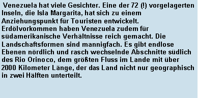 Textfeld:  Venezuela hat viele Gesichter. Eine der 72 (!) vorgelagerten Inseln, die Isla Margarita, hat sich zu einem Anziehungspunkt fr Touristen entwickelt. Erdlvorkommen haben Venezuela zudem fr sdamerikanische Verhltnisse reich gemacht. Die Landschaftsformen sind mannigfach. Es gibt endlose Ebenen nrdlich und rasch wechselnde Abschnitte sdlich des Rio Orinoco, dem grten Fluss im Lande mit ber 2000 Kilometer Lnge, der das Land nicht nur geographisch in zwei Hlften unterteilt.                                               