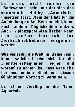 Textfeld: Es muss nicht immer die Badewanne sein, mit der sich das spannende Hobby Aquaristik umsetzen lsst. Wem der Platz fr die Aufstellung groer Becken fehlt, kann auch andere Mglichkeiten nutzen. Auch in platzsparenden Becken kann ein groer Bereich der Zierfischliebhaberei ausgefhrt werden. Wie vielseitig die Welt im Kleinen sein kann, welche Fische sich fr die Fensterbrettaquarien eignen und worauf zu achten ist, dass versuche ich aus meiner Sicht mit diesem 60mintigen Vortrag zu vermitteln.Es ist ein Ausflug in die Nano-Aquaristik.