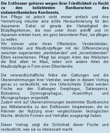 Textfeld: Die Erdfresser gehren wegen ihrer Friedlichkeit zu Recht zu den beliebtesten Buntbarschen des sdamerikanischen Kontinents. Ihre Pflege ist jedoch nicht immer einfach und ihre Vermehrung mitunter eine echte Herausforderung fr den Aquarianer. Dabei ist gerade die Vielseitigkeit der Brutpflegeformen, die man unter ihnen antrifft und im Aquarium erleben kann, ein ganz besonderer Reiz, sie pflegen zu wollen. Wir knnen unter ihnen Offenbrter, Versteckbrter, Hhlenbrter und Maulbrutpfleger mit der Differenzierung zwischen sogenannten eierliebenden und larvenliebenden Eltern kennenlernen. Pflegt bei einigen Arten das Weibchen die Brut allein im Maul, teilen sich andere Arten die Maulbrutpflege in Form einer Elternfamilie. Die verwandtschaftliche Nhe der Gattungen und die bereinstimmungen ihrer Vertreter, werden in diesem Vortrag genau so verdeutlicht, wie ihre Unterschiede. Dabei werden Fische aus den Gattungen Geophagus, Satanoperca, Biotodoma, Gymnogeophagus, Acarichthys und Microgeophagus vorgestellt. Zudem wird auf bereinstimmungen bestimmter Buntbarsche aus Mittelamerika zu den Erdfressern hingewiesen, die im Rahmen der Nutzung einer vergleichbaren kologischen Nische, hnliche Formen und Verhalten ausgeprgt haben.Dieser Vortrag zeigt die Schnheit dieser Fische und verdeutlicht, was sie so interessant macht.