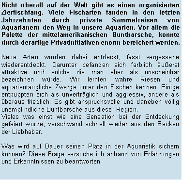 Textfeld: Nicht berall auf der Welt gibt es einen organisierten Zierfischfang. Viele Fischarten fanden in den letzten Jahrzehnten durch private Sammelreisen von Aquarianern den Weg in unsere Aquarien. Vor allem die Palette der mittelamerikanischen Buntbarsche, konnte durch derartige Privatinitiativen enorm bereichert werden.Neue Arten wurden dabei entdeckt, fasst vergessene wiederentdeckt. Darunter befanden sich farblich uerst attraktive und solche die man eher als unscheinbar bezeichnen wrde. Wir lernten wahre Riesen und aquarientaugliche Zwerge unter den Fischen kennen. Einige entpuppten sich als unvertrglich und aggressiv, andere als beraus friedlich. Es gibt anspruchsvolle und daneben vllig unempfindliche Buntbarsche aus dieser Region.Vieles was einst wie eine Sensation bei der Entdeckung gefeiert wurde, verschwand schnell wieder aus den Becken der Liebhaber.
Was wird auf Dauer seinen Platz in der Aquaristik sichern knnen? Diese Frage versuche ich anhand von Erfahrungen und Erkenntnissen zu beantworten.