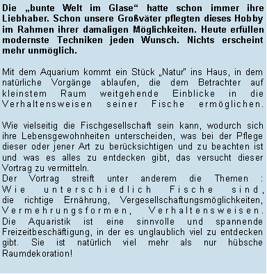 Textfeld: Die bunte Welt im Glase hatte schon immer ihre Liebhaber. Schon unsere Grovter pflegten dieses Hobby im Rahmen ihrer damaligen Mglichkeiten. Heute erfllen modernste Techniken jeden Wunsch. Nichts erscheint mehr unmglich.Mit dem Aquarium kommt ein Stck Natur ins Haus, in dem natrliche Vorgnge ablaufen, die dem Betrachter auf kleinstem Raum weitgehende Einblicke in die Verhaltensweisen seiner Fische ermglichen. 

Wie vielseitig die Fischgesellschaft sein kann, wodurch sich ihre Lebensgewohnheiten unterscheiden, was bei der Pflege dieser oder jener Art zu bercksichtigen und zu beachten ist und was es alles zu entdecken gibt, das versucht dieser Vortrag zu vermitteln.Der Vortrag streift unter anderem die Themen :
Wie unterschiedlich Fische sind, 
die richtige Ernhrung, Vergesellschaftungsmglichkeiten, Vermehrungsformen, Verhaltensweisen.
Die Aquaristik ist eine sinnvolle und spannende Freizeitbeschftigung, in der es unglaublich viel zu entdecken gibt. Sie ist natrlich viel mehr als nur hbsche Raumdekoration!