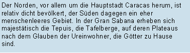 Textfeld: Der Norden, vor allem um die Hauptstadt Caracas herum, ist relativ dicht bevlkert, der Sden dagegen ein eher menschenleeres Gebiet. In der Gran Sabana erheben sich majesttisch die Tepuis, die Tafelberge, auf deren Plateaus nach dem Glauben der Ureinwohner, die Gtter zu Hause sind. 