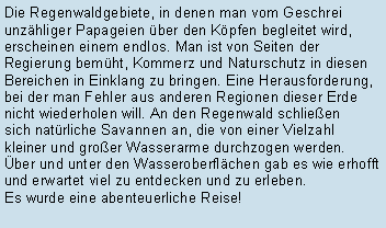 Textfeld: Die Regenwaldgebiete, in denen man vom Geschrei unzhliger Papageien ber den Kpfen begleitet wird, erscheinen einem endlos. Man ist von Seiten der Regierung bemht, Kommerz und Naturschutz in diesen Bereichen in Einklang zu bringen. Eine Herausforderung, bei der man Fehler aus anderen Regionen dieser Erde nicht wiederholen will. An den Regenwald schlieen sich natrliche Savannen an, die von einer Vielzahlkleiner und groer Wasserarme durchzogen werden. 
ber und unter den Wasseroberflchen gab es wie erhofft und erwartet viel zu entdecken und zu erleben. Es wurde eine abenteuerliche Reise!