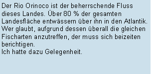 Textfeld: Der Rio Orinoco ist der beherrschende Fluss dieses Landes. ber 80 % der gesamten Landesflche entwssern ber ihn in den Atlantik. Wer glaubt, aufgrund dessen berall die gleichen Fischarten anzutreffen, der muss sich beizeiten berichtigen. Ich hatte dazu Gelegenheit.