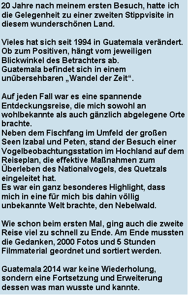 Textfeld: 20 Jahre nach meinem ersten Besuch, hatte ich die Gelegenheit zu einer zweiten Stippvisite in diesem wunderschnen Land. Vieles hat sich seit 1994 in Guatemala verndert. Ob zum Positiven, hngt vom jeweiligen Blickwinkel des Betrachters ab. Guatemala befindet sich in einem unbersehbaren Wandel der Zeit. Auf jeden Fall war es eine spannende Entdeckungsreise, die mich sowohl an wohlbekannte als auch gnzlich abgelegene Orte brachte. Neben dem Fischfang im Umfeld der groen Seen Izabal und Peten, stand der Besuch einer Vogelbeobachtungsstation im Hochland auf dem Reiseplan, die effektive Manahmen zum berleben des Nationalvogels, des Quetzals eingeleitet hat.Es war ein ganz besonderes Highlight, dass mich in eine fr mich bis dahin vllig unbekannte Welt brachte, den Nebelwald.Wie schon beim ersten Mal, ging auch die zweite Reise viel zu schnell zu Ende. Am Ende mussten die Gedanken, 2000 Fotos und 5 Stunden Filmmaterial geordnet und sortiert werden. Guatemala 2014 war keine Wiederholung, sondern eine Fortsetzung und Erweiterung dessen was man wusste und kannte. 