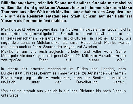 Textfeld: Billigflugangebote, reichlich Sonne und endlose Strnde mit makellos weiem Sand und glasklarem Wasser, locken in immer strkerem Mae Touristen aus aller Welt nach Mexiko. Lngst haben sich Acapulco und die auf dem Reisbrett entstandene Stadt Cancun auf der Halbinsel Yucatan als Ferienorte fest etabliert.Mexiko steckt voller Gegenstze. Im Norden Halbwsten, im Sden dichte, immergrne Regenwaldgebiete. berall im Land stt man auf die Hinterlassenschaften vergangener Indiokulturen, in solcher Dichte, wie nirgendwo sonst in Mittelamerika. Bei einer Reise durch Mexiko wandelt man stets auch auf den Spuren der Mayas und Azteken.Mexiko ist arm und reich zugleich, turbulent und voller Ruhe. Seine Metropole Mexico-City ist mit geschtzten 22 Millionen Einwohnern die zweitgrte Stadt auf dieser Welt. 

In einem der rmsten Abschnitte im Sden des Landes, dem Bundesstaat Chiapas, kommt es immer wieder zu Aufstnden der armen Bevlkerung gegen die Herrschenden, denn der Besitz ist denkbar ungleich unter der Bevlkerung verteilt.

Von der Hauptstadt aus war ich in sdliche Richtung bis nach Cancun unterwegs.