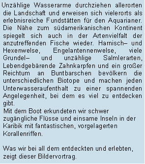 Textfeld: Unzhlige Wasserarme durchziehen allerorten die Landschaft und erweisen sich vielerorts als erlebnisreiche Fundsttten fr den Aquarianer. Die Nhe zum sdamerikanischen Kontinent spiegelt sich auch in der Artenvielfalt der anzutreffenden Fische wieder. Harnisch und Hexenwelse, Engelantennenwelse, viele Grundel und unzhlige Salmlerarten, Lebendgebrende Zahnkarpfen und ein groer Reichtum an Buntbarschen bevlkern die unterschiedlichen Biotope und machen jeden Unterwasseraufenthalt zu einer spannenden Angelegenheit, bei dem es viel zu entdecken gibt. Mit dem Boot erkundeten wir schwer zugngliche Flsse und einsame Inseln in der Karibik mit fantastischen, vorgelagerten Korallenriffen. 

Was wir bei all dem entdeckten und erlebten, zeigt dieser Bildervortrag.