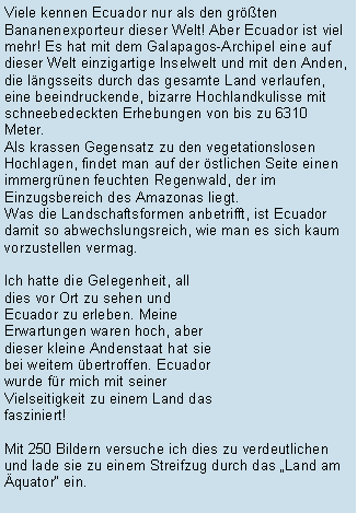 Textfeld: Viele kennen Ecuador nur als den grten Bananenexporteur dieser Welt! Aber Ecuador ist viel mehr! Es hat mit dem Galapagos-Archipel eine auf dieser Welt einzigartige Inselwelt und mit den Anden, die lngsseits durch das gesamte Land verlaufen, eine beeindruckende, bizarre Hochlandkulisse mit schneebedeckten Erhebungen von bis zu 6310 Meter. Als krassen Gegensatz zu den vegetationslosen Hochlagen, findet man auf der stlichen Seite einen immergrnen feuchten Regenwald, der im Einzugsbereich des Amazonas liegt. Was die Landschaftsformen anbetrifft, ist Ecuador damit so abwechslungsreich, wie man es sich kaum vorzustellen vermag.Ich hatte die Gelegenheit, all dies vor Ort zu sehen und Ecuador zu erleben. Meine Erwartungen waren hoch, aber dieser kleine Andenstaat hat sie bei weitem bertroffen. Ecuador wurde fr mich mit seiner Vielseitigkeit zu einem Land das fasziniert!Mit 250 Bildern versuche ich dies zu verdeutlichen und lade sie zu einem Streifzug durch das Land am quator ein.